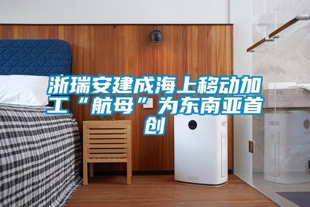 浙瑞安建成海上移動加工“航母”為東南亞首創(chuàng)