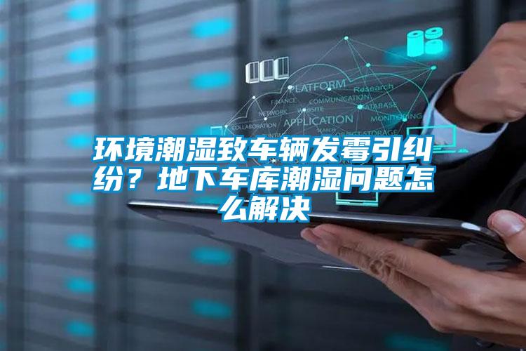 環(huán)境潮濕致車輛發(fā)霉引糾紛？地下車庫潮濕問題怎么解決