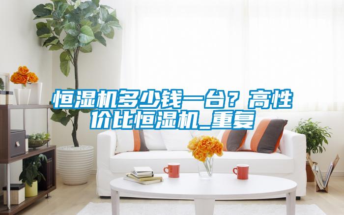 恒濕機多少錢一臺？高性價比恒濕機_重復(fù)